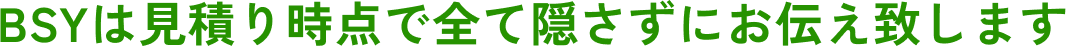 BSYは見積り時点で全て隠さずにお伝え致します